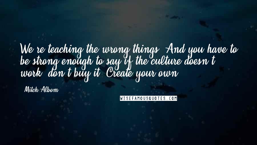 Mitch Albom Quotes: We're teaching the wrong things. And you have to be strong enough to say if the culture doesn't work, don't buy it. Create your own.