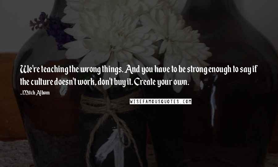 Mitch Albom Quotes: We're teaching the wrong things. And you have to be strong enough to say if the culture doesn't work, don't buy it. Create your own.