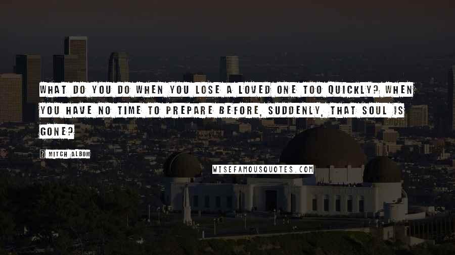 Mitch Albom Quotes: What do you do when you lose a loved one too quickly? When you have no time to prepare before, suddenly, that soul is gone?