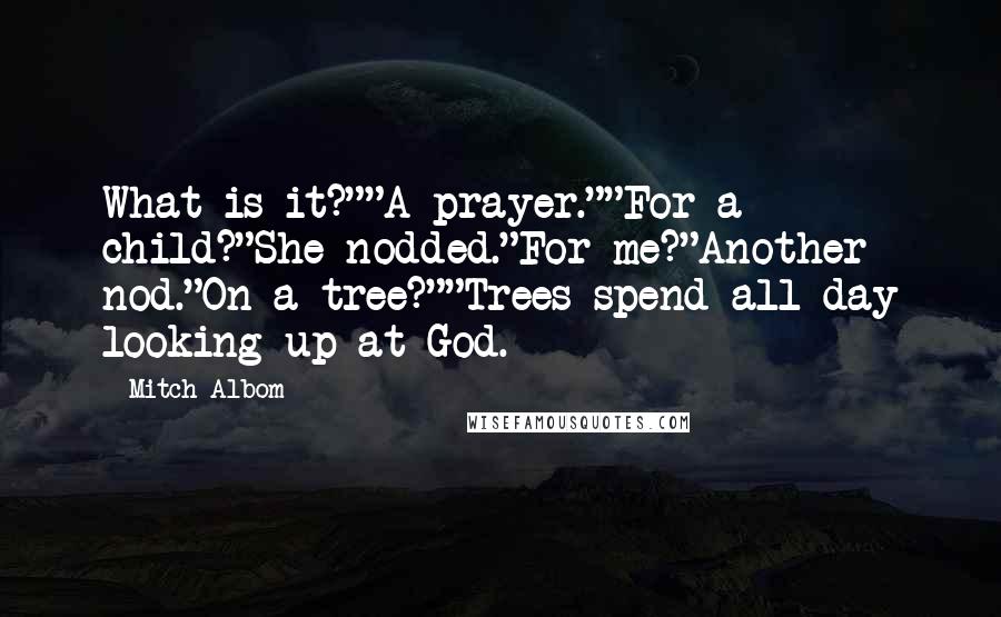 Mitch Albom Quotes: What is it?""A prayer.""For a child?"She nodded."For me?"Another nod."On a tree?""Trees spend all day looking up at God.