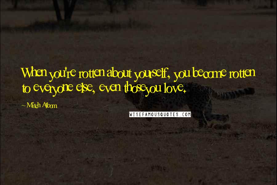 Mitch Albom Quotes: When you're rotten about yourself, you become rotten to everyone else, even thoseyou love.