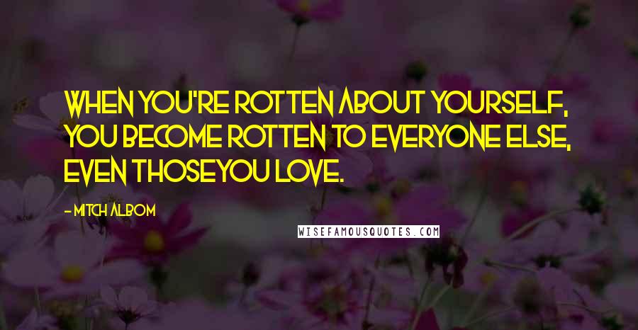 Mitch Albom Quotes: When you're rotten about yourself, you become rotten to everyone else, even thoseyou love.