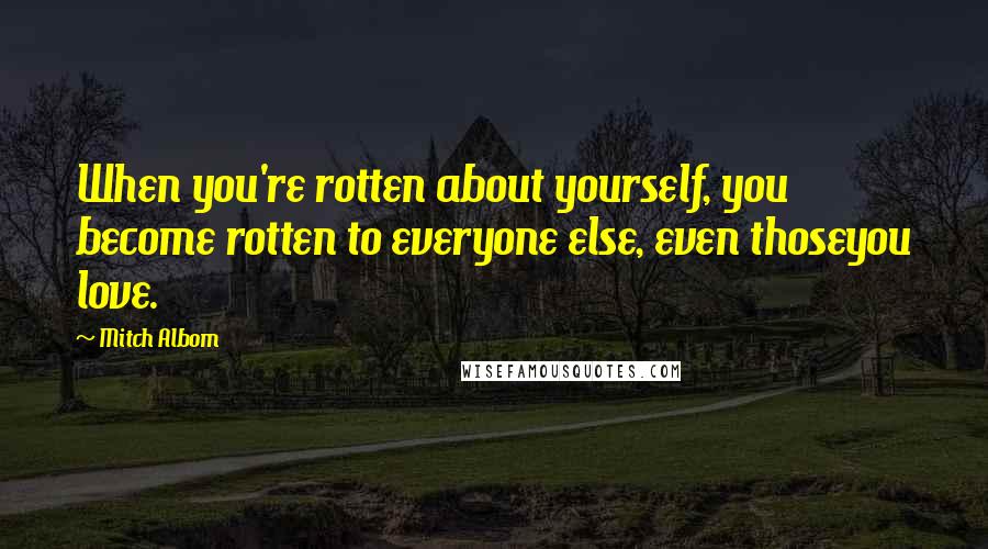 Mitch Albom Quotes: When you're rotten about yourself, you become rotten to everyone else, even thoseyou love.