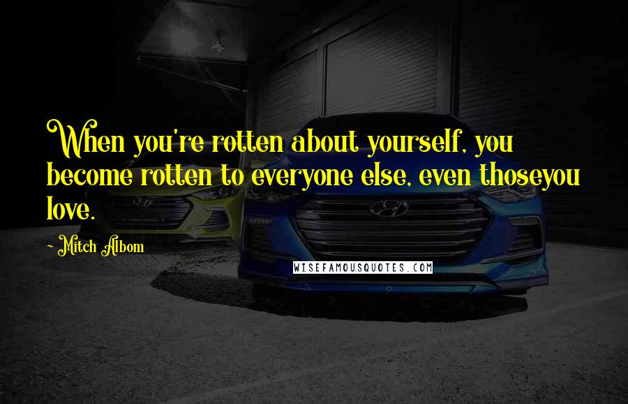 Mitch Albom Quotes: When you're rotten about yourself, you become rotten to everyone else, even thoseyou love.