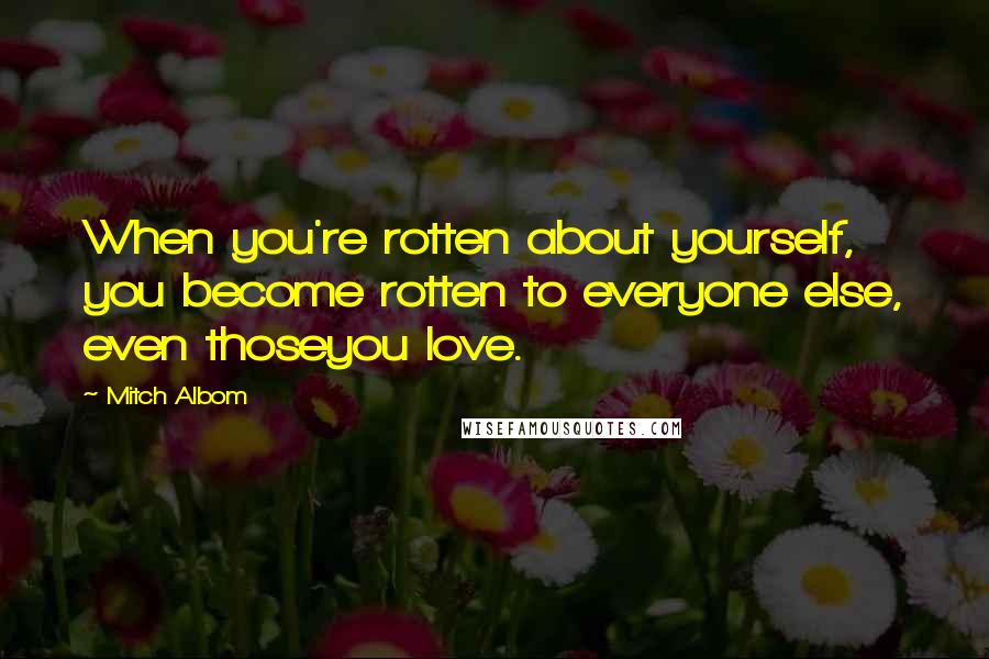 Mitch Albom Quotes: When you're rotten about yourself, you become rotten to everyone else, even thoseyou love.