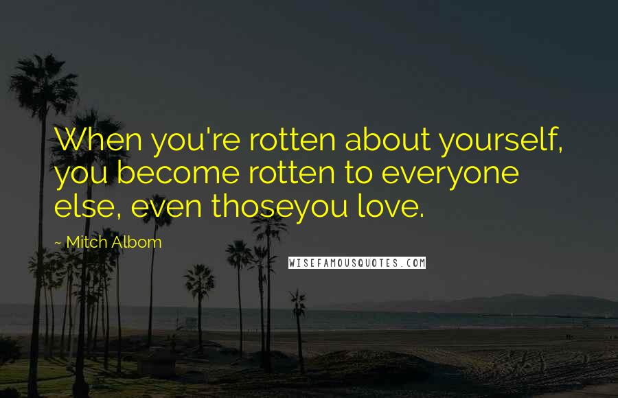 Mitch Albom Quotes: When you're rotten about yourself, you become rotten to everyone else, even thoseyou love.