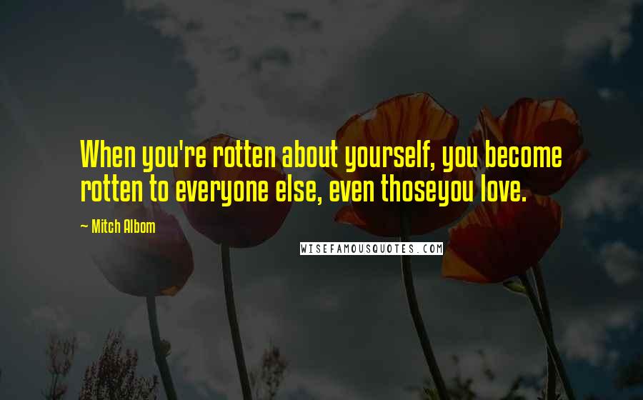 Mitch Albom Quotes: When you're rotten about yourself, you become rotten to everyone else, even thoseyou love.