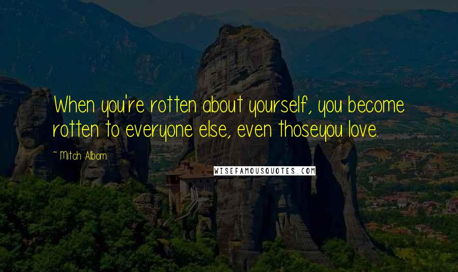 Mitch Albom Quotes: When you're rotten about yourself, you become rotten to everyone else, even thoseyou love.