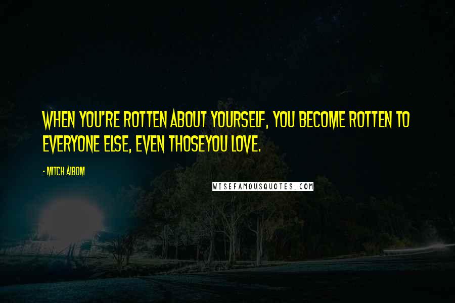 Mitch Albom Quotes: When you're rotten about yourself, you become rotten to everyone else, even thoseyou love.