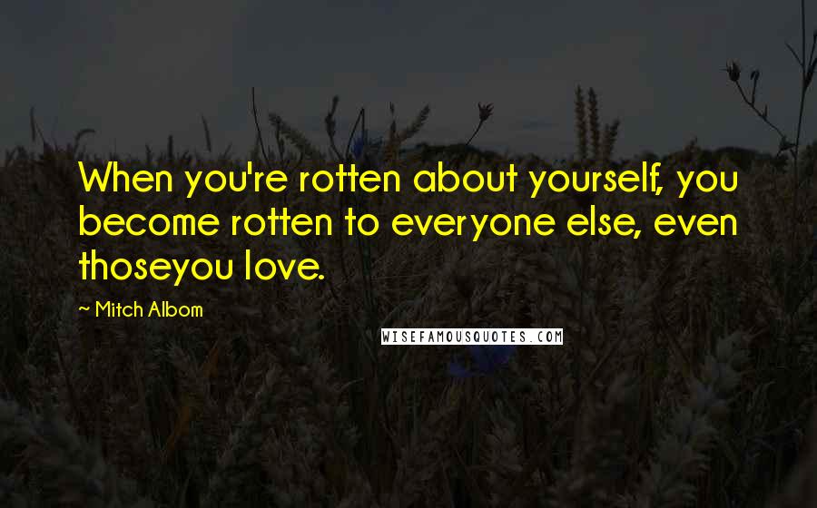 Mitch Albom Quotes: When you're rotten about yourself, you become rotten to everyone else, even thoseyou love.