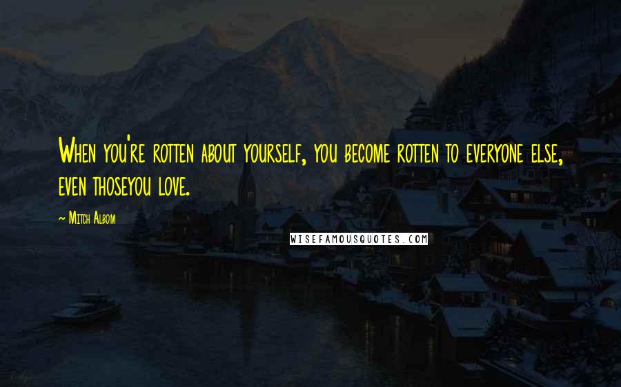 Mitch Albom Quotes: When you're rotten about yourself, you become rotten to everyone else, even thoseyou love.