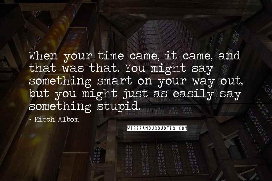 Mitch Albom Quotes: When your time came, it came, and that was that. You might say something smart on your way out, but you might just as easily say something stupid.