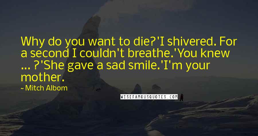 Mitch Albom Quotes: Why do you want to die?'I shivered. For a second I couldn't breathe.'You knew ... ?'She gave a sad smile.'I'm your mother.