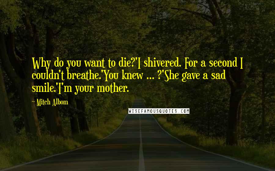 Mitch Albom Quotes: Why do you want to die?'I shivered. For a second I couldn't breathe.'You knew ... ?'She gave a sad smile.'I'm your mother.