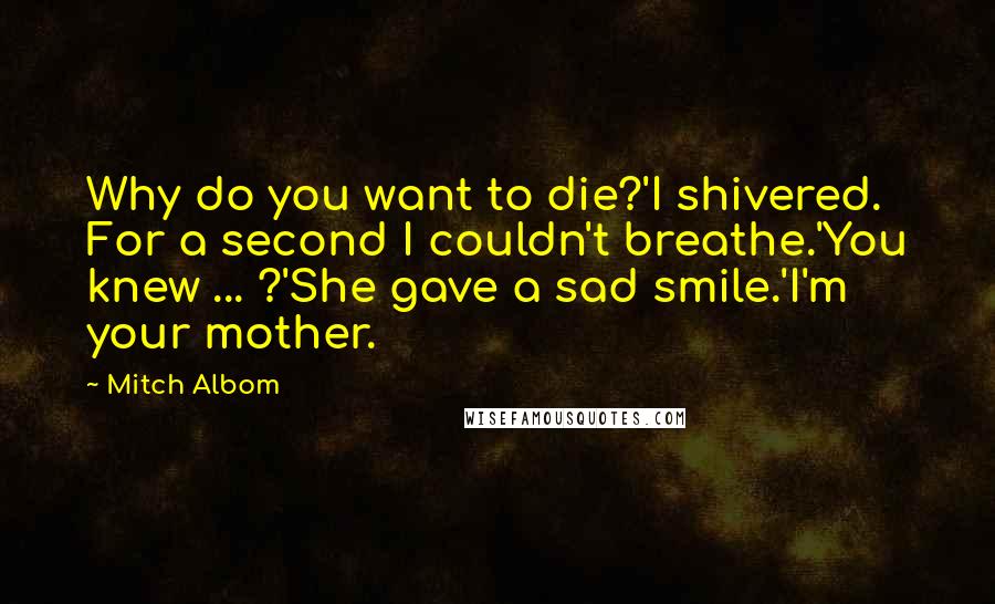 Mitch Albom Quotes: Why do you want to die?'I shivered. For a second I couldn't breathe.'You knew ... ?'She gave a sad smile.'I'm your mother.