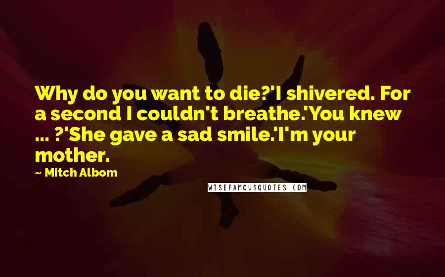 Mitch Albom Quotes: Why do you want to die?'I shivered. For a second I couldn't breathe.'You knew ... ?'She gave a sad smile.'I'm your mother.