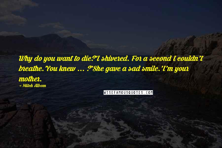 Mitch Albom Quotes: Why do you want to die?'I shivered. For a second I couldn't breathe.'You knew ... ?'She gave a sad smile.'I'm your mother.