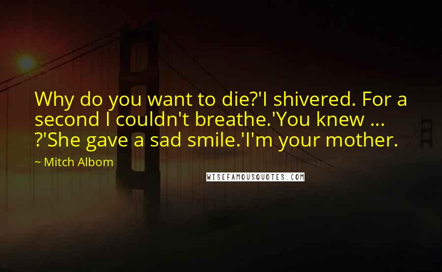 Mitch Albom Quotes: Why do you want to die?'I shivered. For a second I couldn't breathe.'You knew ... ?'She gave a sad smile.'I'm your mother.