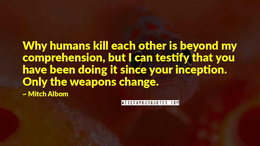 Mitch Albom Quotes: Why humans kill each other is beyond my comprehension, but I can testify that you have been doing it since your inception. Only the weapons change.