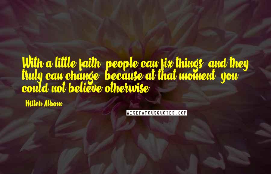 Mitch Albom Quotes: With a little faith, people can fix things, and they truly can change, because at that moment, you could not believe otherwise.