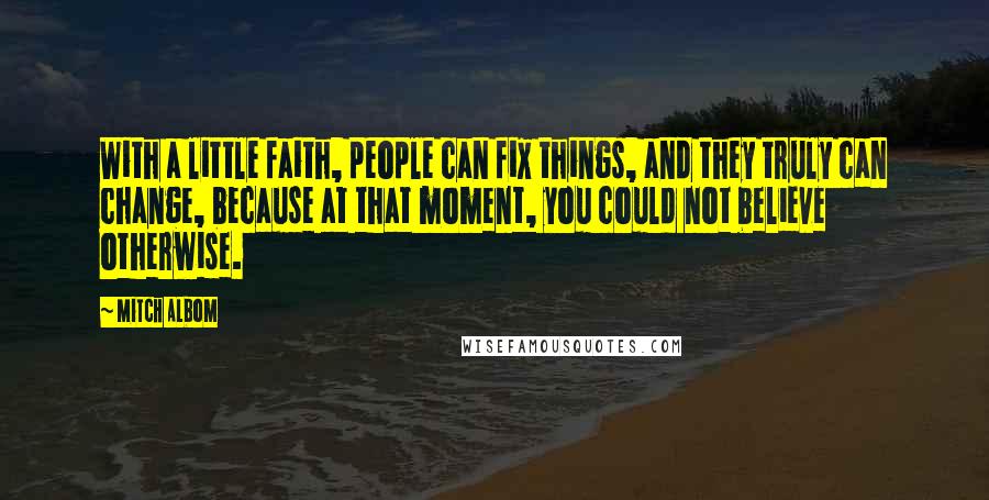 Mitch Albom Quotes: With a little faith, people can fix things, and they truly can change, because at that moment, you could not believe otherwise.
