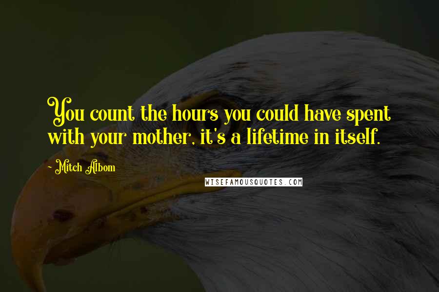 Mitch Albom Quotes: You count the hours you could have spent with your mother, it's a lifetime in itself.