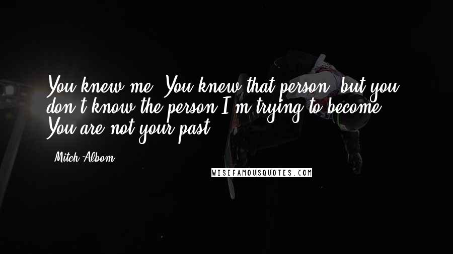Mitch Albom Quotes: You knew me. You knew that person, but you don't know the person I'm trying to become ... You are not your past!