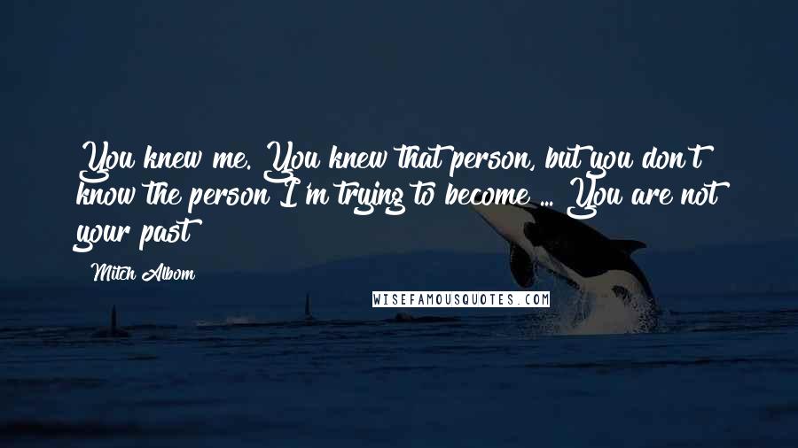 Mitch Albom Quotes: You knew me. You knew that person, but you don't know the person I'm trying to become ... You are not your past!