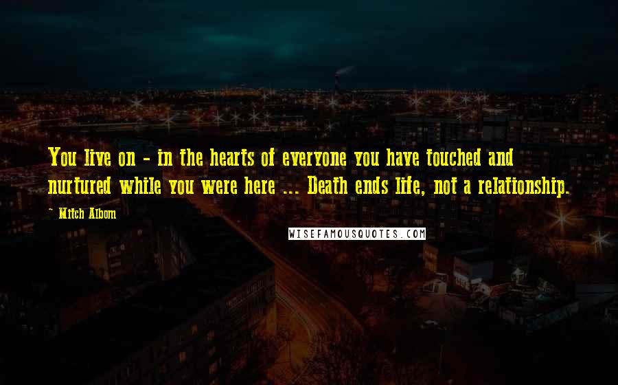 Mitch Albom Quotes: You live on - in the hearts of everyone you have touched and nurtured while you were here ... Death ends life, not a relationship.