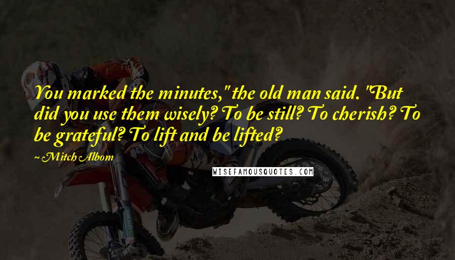 Mitch Albom Quotes: You marked the minutes," the old man said. "But did you use them wisely? To be still? To cherish? To be grateful? To lift and be lifted?