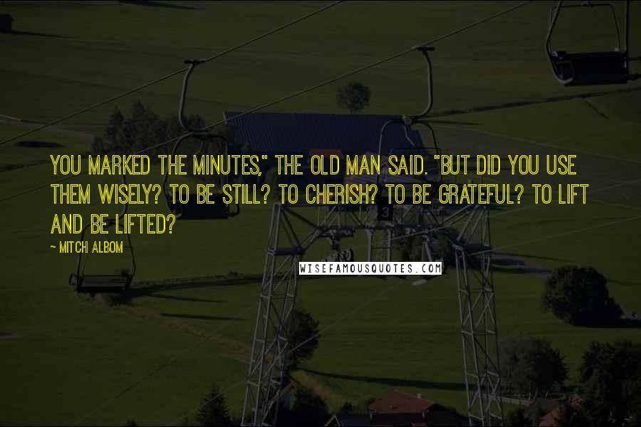 Mitch Albom Quotes: You marked the minutes," the old man said. "But did you use them wisely? To be still? To cherish? To be grateful? To lift and be lifted?