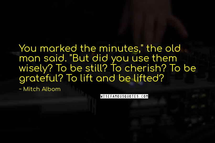 Mitch Albom Quotes: You marked the minutes," the old man said. "But did you use them wisely? To be still? To cherish? To be grateful? To lift and be lifted?
