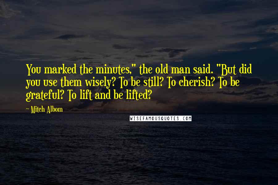 Mitch Albom Quotes: You marked the minutes," the old man said. "But did you use them wisely? To be still? To cherish? To be grateful? To lift and be lifted?