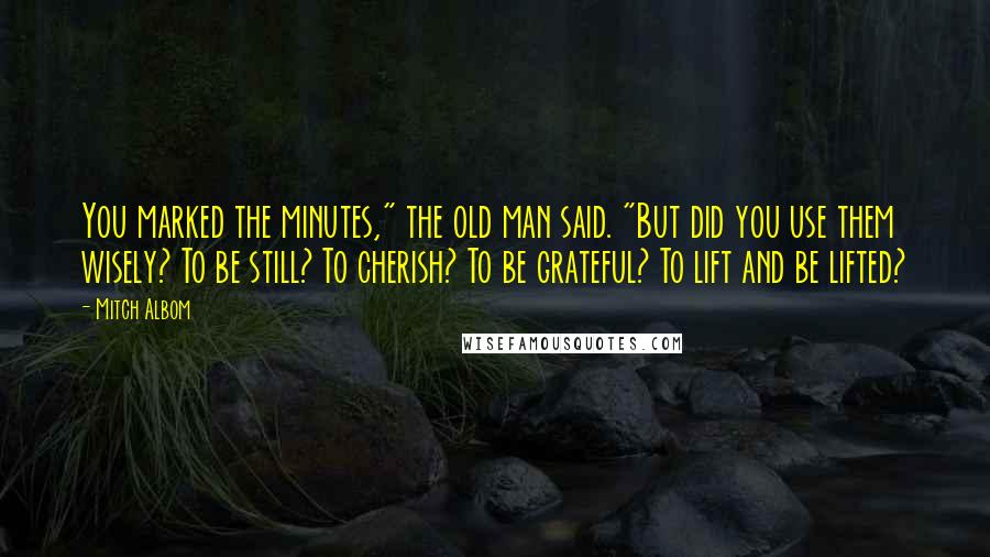 Mitch Albom Quotes: You marked the minutes," the old man said. "But did you use them wisely? To be still? To cherish? To be grateful? To lift and be lifted?