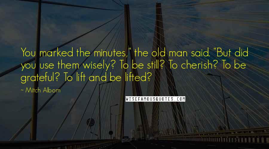 Mitch Albom Quotes: You marked the minutes," the old man said. "But did you use them wisely? To be still? To cherish? To be grateful? To lift and be lifted?