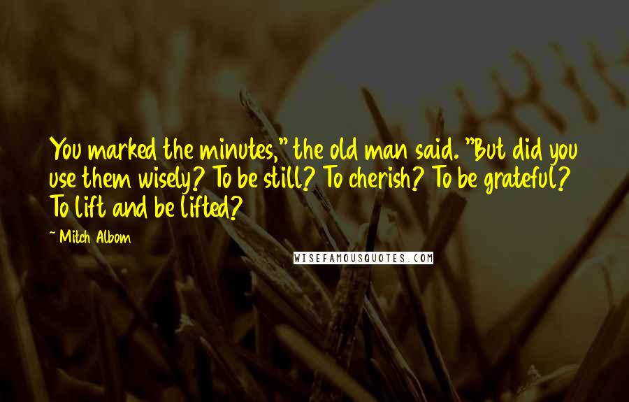 Mitch Albom Quotes: You marked the minutes," the old man said. "But did you use them wisely? To be still? To cherish? To be grateful? To lift and be lifted?