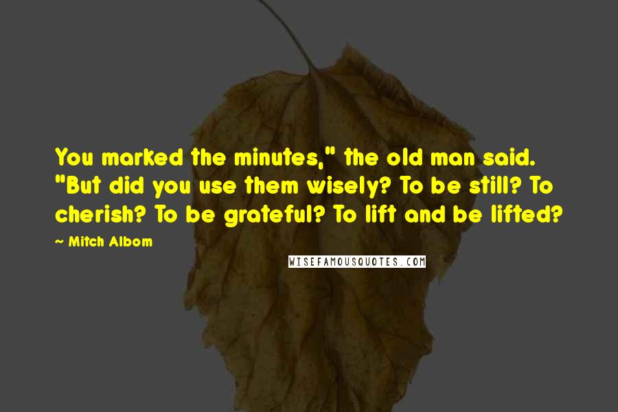 Mitch Albom Quotes: You marked the minutes," the old man said. "But did you use them wisely? To be still? To cherish? To be grateful? To lift and be lifted?
