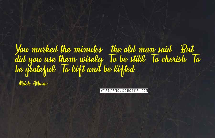 Mitch Albom Quotes: You marked the minutes," the old man said. "But did you use them wisely? To be still? To cherish? To be grateful? To lift and be lifted?