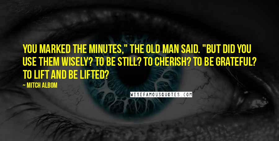 Mitch Albom Quotes: You marked the minutes," the old man said. "But did you use them wisely? To be still? To cherish? To be grateful? To lift and be lifted?