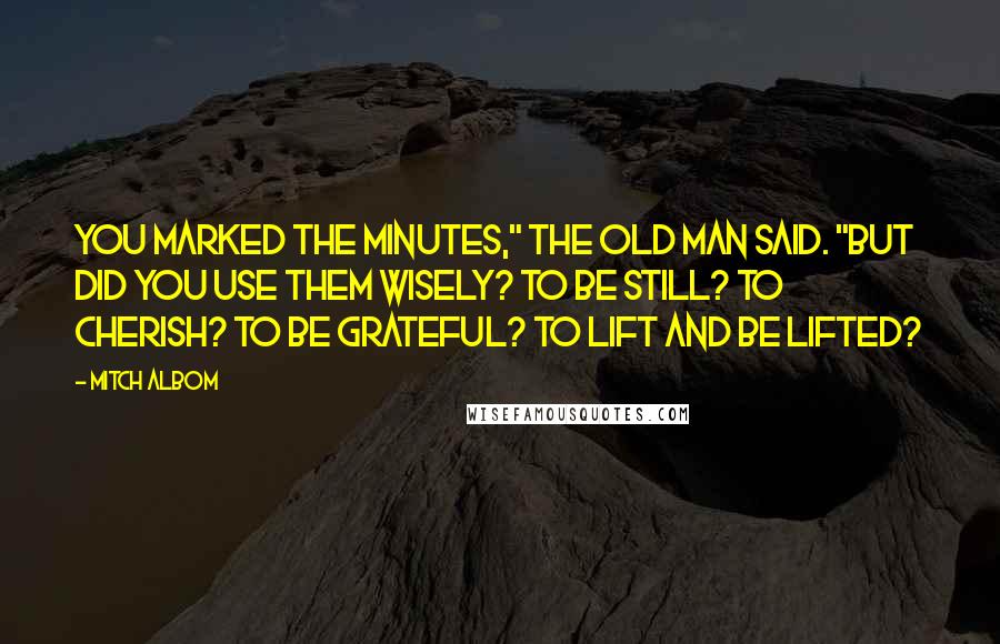 Mitch Albom Quotes: You marked the minutes," the old man said. "But did you use them wisely? To be still? To cherish? To be grateful? To lift and be lifted?