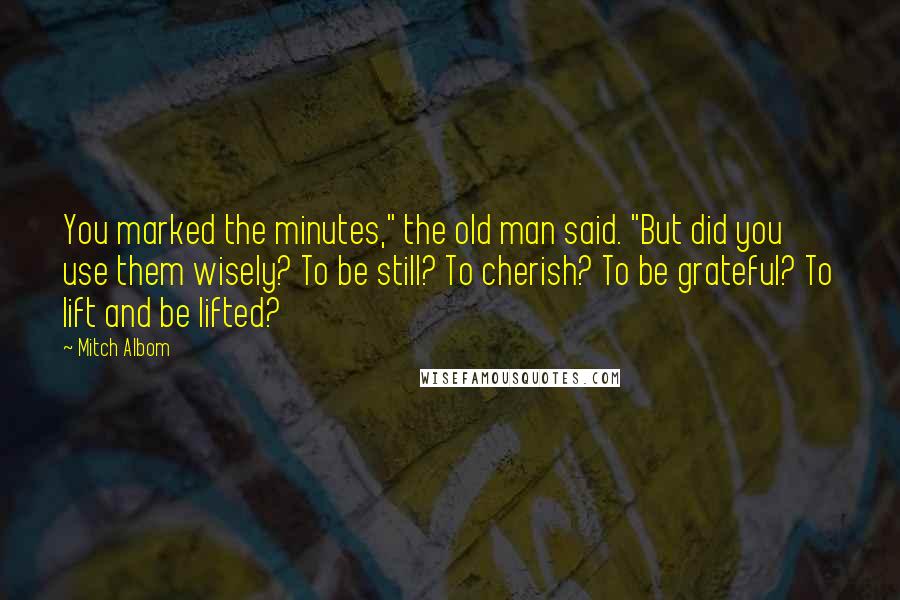 Mitch Albom Quotes: You marked the minutes," the old man said. "But did you use them wisely? To be still? To cherish? To be grateful? To lift and be lifted?