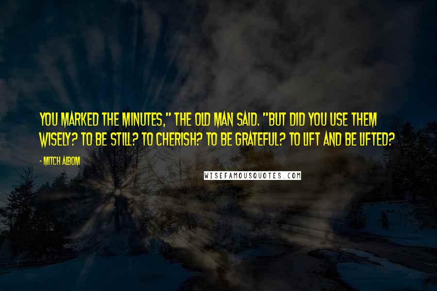 Mitch Albom Quotes: You marked the minutes," the old man said. "But did you use them wisely? To be still? To cherish? To be grateful? To lift and be lifted?