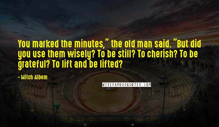 Mitch Albom Quotes: You marked the minutes," the old man said. "But did you use them wisely? To be still? To cherish? To be grateful? To lift and be lifted?