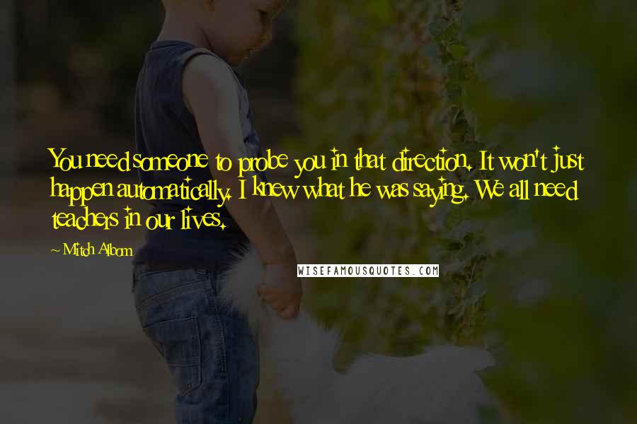 Mitch Albom Quotes: You need someone to probe you in that direction. It won't just happen automatically. I knew what he was saying. We all need teachers in our lives.