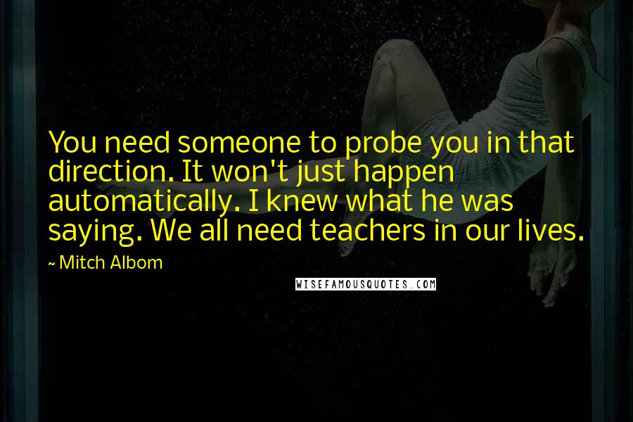 Mitch Albom Quotes: You need someone to probe you in that direction. It won't just happen automatically. I knew what he was saying. We all need teachers in our lives.