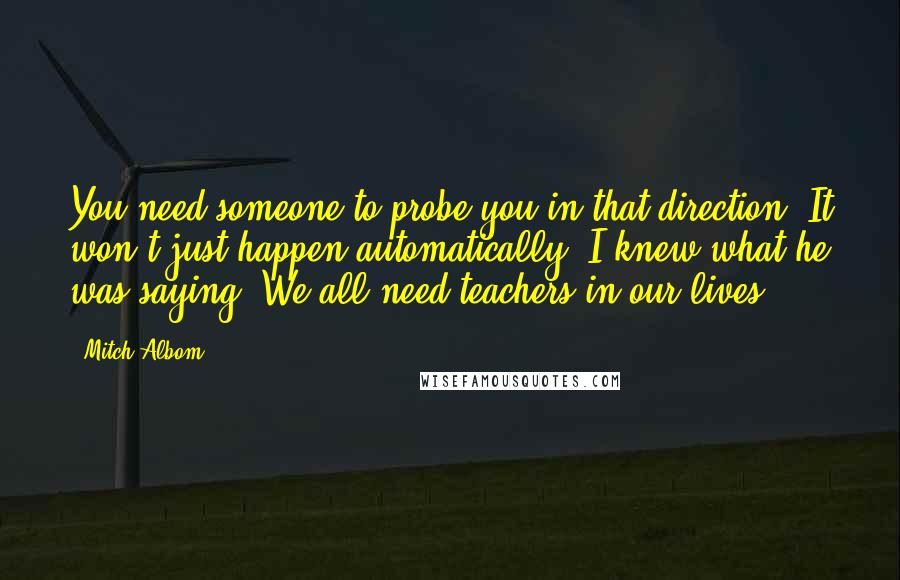 Mitch Albom Quotes: You need someone to probe you in that direction. It won't just happen automatically. I knew what he was saying. We all need teachers in our lives.