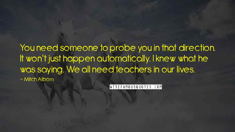 Mitch Albom Quotes: You need someone to probe you in that direction. It won't just happen automatically. I knew what he was saying. We all need teachers in our lives.