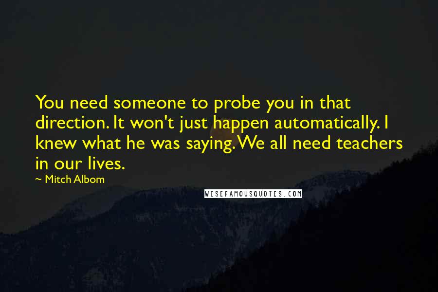 Mitch Albom Quotes: You need someone to probe you in that direction. It won't just happen automatically. I knew what he was saying. We all need teachers in our lives.