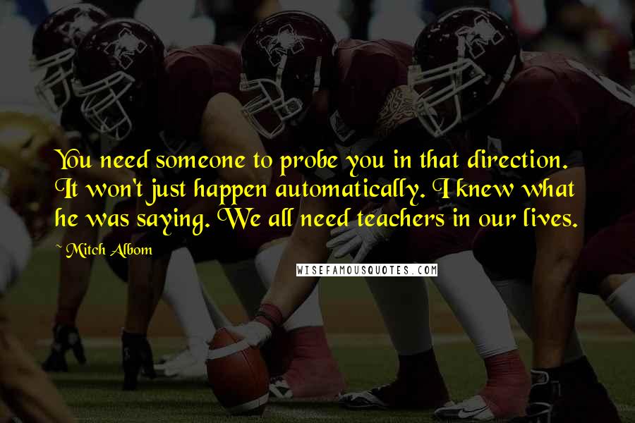 Mitch Albom Quotes: You need someone to probe you in that direction. It won't just happen automatically. I knew what he was saying. We all need teachers in our lives.
