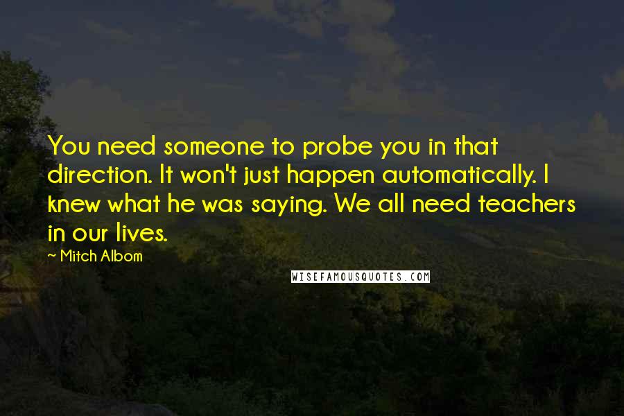 Mitch Albom Quotes: You need someone to probe you in that direction. It won't just happen automatically. I knew what he was saying. We all need teachers in our lives.